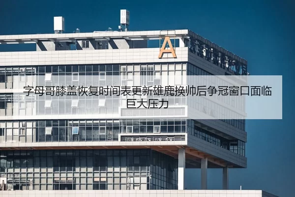 字母哥膝盖恢复时间表更新雄鹿换帅后争冠窗口面临巨大压力