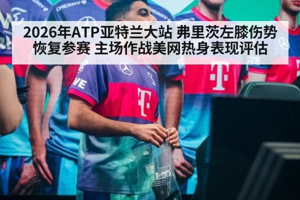 2026年ATP亚特兰大站 弗里茨左膝伤势恢复参赛 主场作战美网热身表现评估