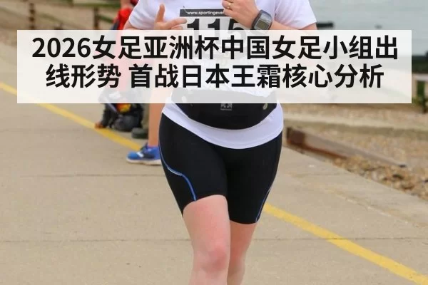 2026女足亚洲杯中国女足小组出线形势 首战日本王霜核心分析