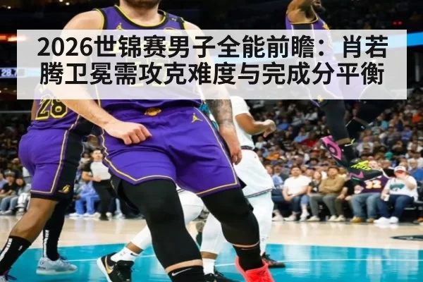 2026世锦赛男子全能前瞻：肖若腾卫冕需攻克难度与完成分平衡