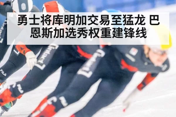 勇士将库明加交易至猛龙 巴恩斯加选秀权重建锋线