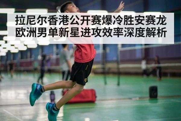拉尼尔香港公开赛爆冷胜安赛龙 欧洲男单新星进攻效率深度解析
